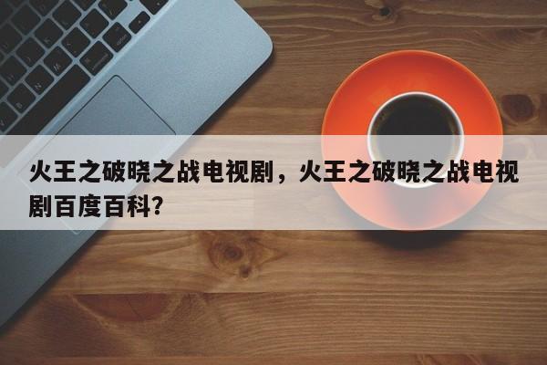 火王之破晓之战电视剧，火王之破晓之战电视剧百度百科？