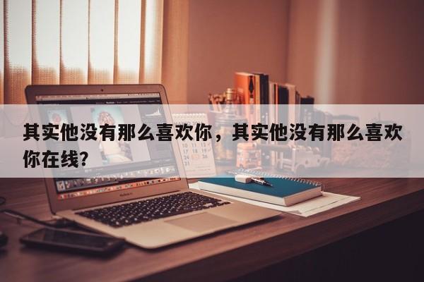 其实他没有那么喜欢你，其实他没有那么喜欢你在线？