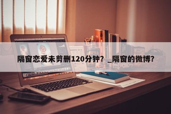 隔窗恋爱未剪删120分钟？_隔窗的微博？