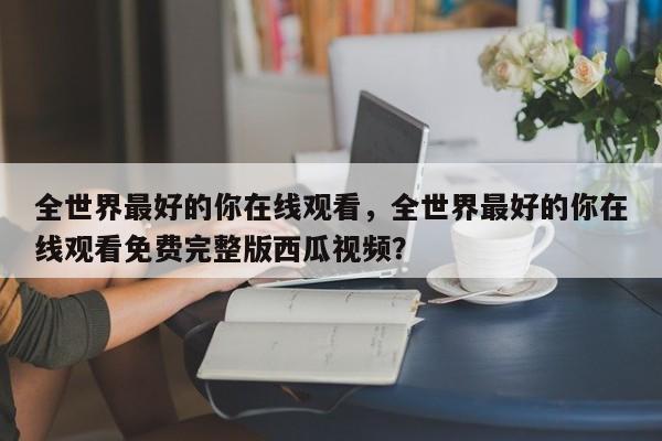 全世界最好的你在线观看，全世界最好的你在线观看免费完整版西瓜视频？