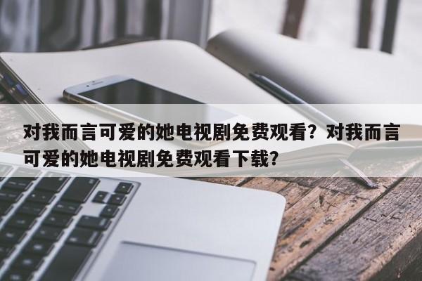 对我而言可爱的她电视剧免费观看？对我而言可爱的她电视剧免费观看下载？