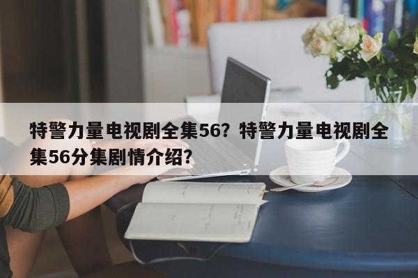 特警力量电视剧全集56？特警力量电视剧全集56分集剧情介绍？