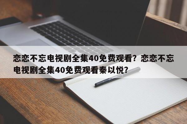 恋恋不忘电视剧全集40免费观看？恋恋不忘电视剧全集40免费观看秦以悦？