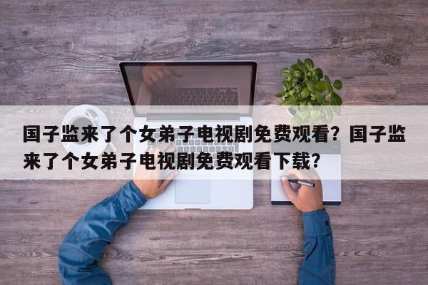 国子监来了个女弟子电视剧免费观看？国子监来了个女弟子电视剧免费观看下载？