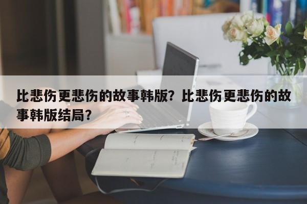 比悲伤更悲伤的故事韩版？比悲伤更悲伤的故事韩版结局？