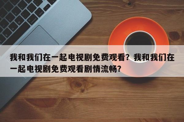 我和我们在一起电视剧免费观看？我和我们在一起电视剧免费观看剧情流畅？