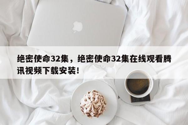 绝密使命32集，绝密使命32集在线观看腾讯视频下载安装！