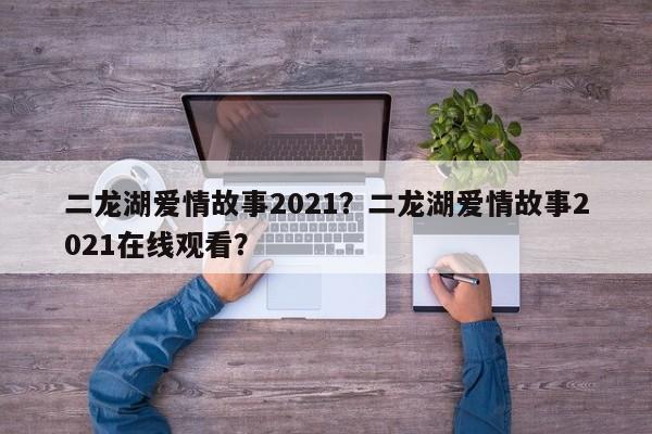 二龙湖爱情故事2021？二龙湖爱情故事2021在线观看？