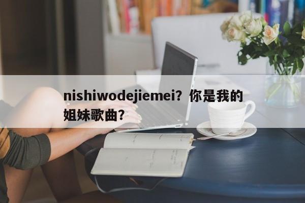 nishiwodejiemei？你是我的姐妹歌曲？