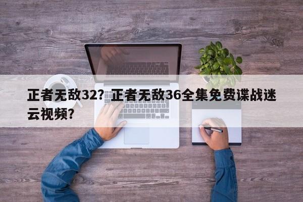 正者无敌32？正者无敌36全集免费谍战迷云视频？