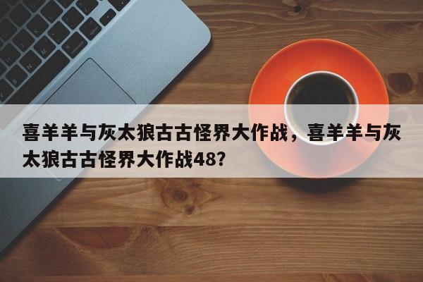 喜羊羊与灰太狼古古怪界大作战，喜羊羊与灰太狼古古怪界大作战48？