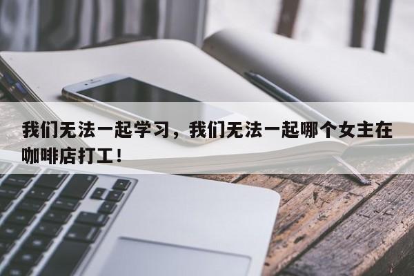 我们无法一起学习，我们无法一起哪个女主在咖啡店打工！