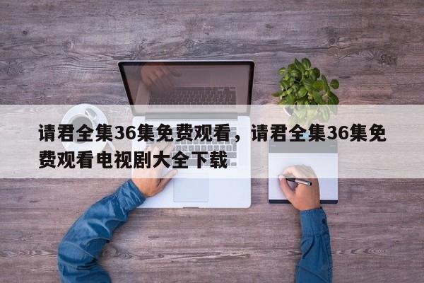 请君全集36集免费观看，请君全集36集免费观看电视剧大全下载