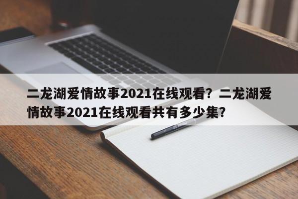 二龙湖爱情故事2021在线观看？二龙湖爱情故事2021在线观看共有多少集？