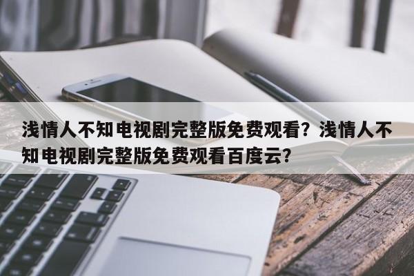 浅情人不知电视剧完整版免费观看？浅情人不知电视剧完整版免费观看百度云？