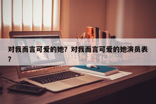 对我而言可爱的她？对我而言可爱的她演员表？