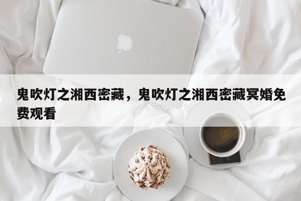 鬼吹灯之湘西密藏，鬼吹灯之湘西密藏冥婚免费观看