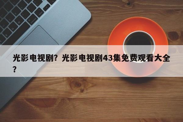 光影电视剧？光影电视剧43集免费观看大全？