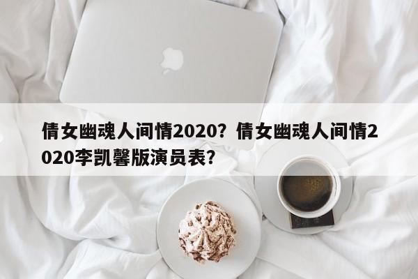 倩女幽魂人间情2020？倩女幽魂人间情2020李凯馨版演员表？