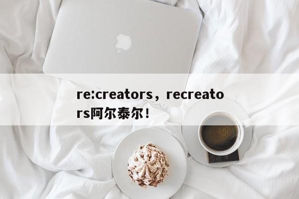 re:creators，recreators阿尔泰尔！