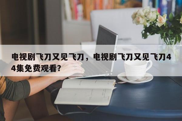 电视剧飞刀又见飞刀，电视剧飞刀又见飞刀44集免费观看？