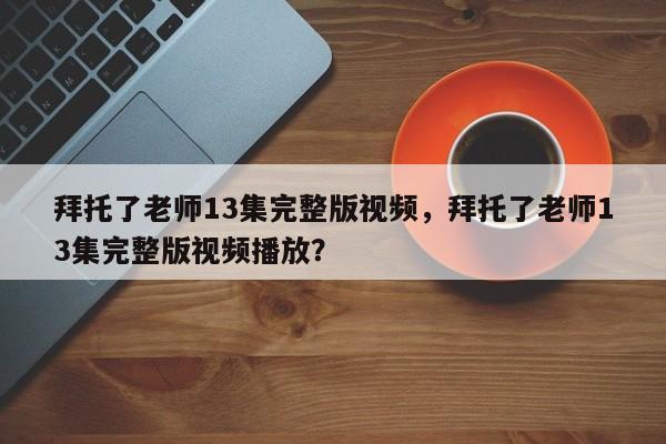 拜托了老师13集完整版视频，拜托了老师13集完整版视频播放？