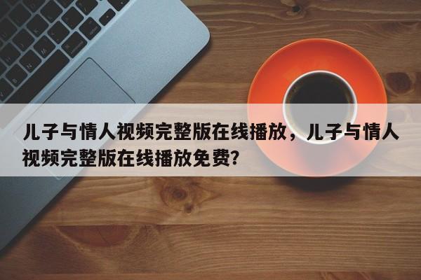 儿子与情人视频完整版在线播放，儿子与情人视频完整版在线播放免费？