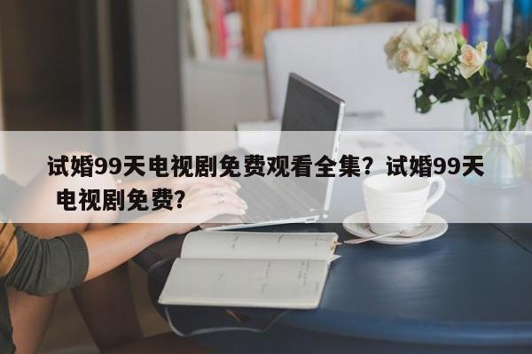 试婚99天电视剧免费观看全集？试婚99天 电视剧免费？